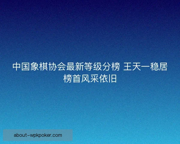 中国象棋协会最新等级分榜 王天一稳居榜首风采依旧
