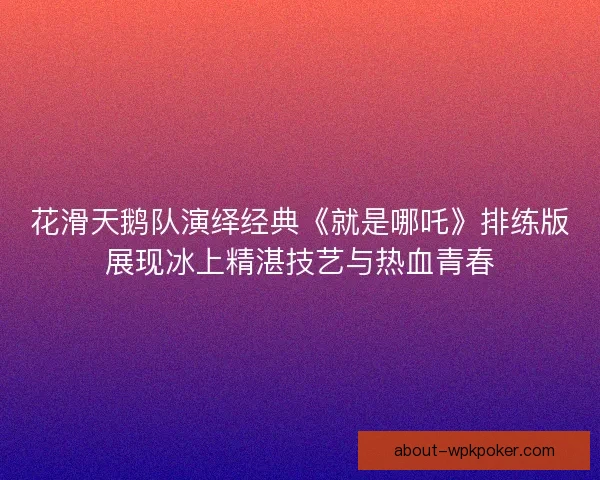 花滑天鹅队演绎经典《就是哪吒》排练版展现冰上精湛技艺与热血青春
