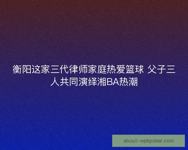衡阳这家三代律师家庭热爱篮球 父子三人共同演绎湘BA热潮 衡阳这家三代律师家庭热爱篮球 父子三人共同演绎湘BA热潮