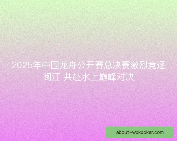 2025年中国龙舟公开赛总决赛激烈竞逐闽江 共赴水上巅峰对决 2025年中国龙舟公开赛总决赛激烈竞逐闽江 共赴水上巅峰对决